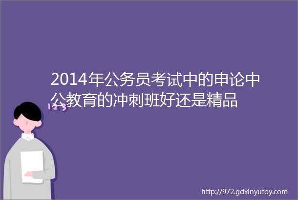 2014年公务员考试中的申论中公教育的冲刺班好还是精品